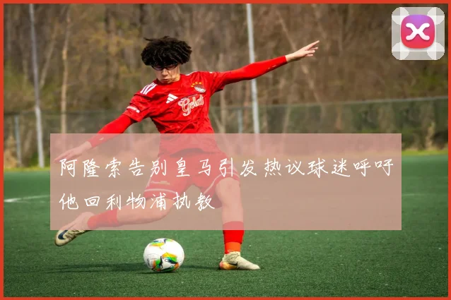 阿隆索告别皇马引发热议球迷呼吁他回利物浦执教