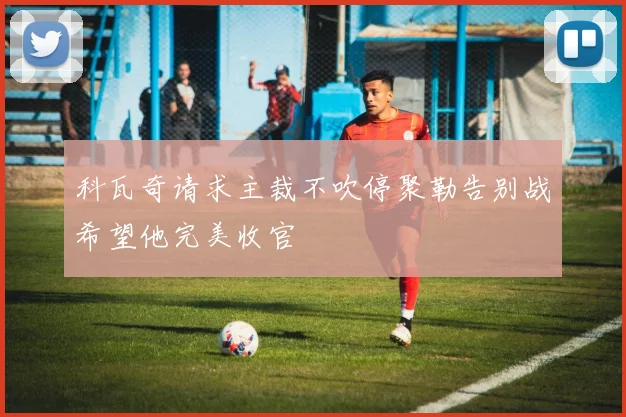 科瓦奇请求主裁不吹停聚勒告别战希望他完美收官