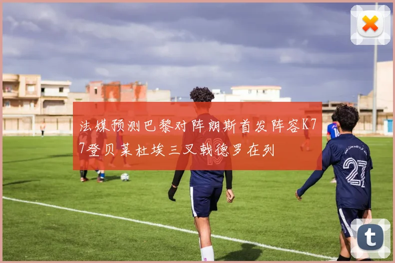 法媒预测巴黎对阵朗斯首发阵容K77登贝莱杜埃三叉戟德罗在列