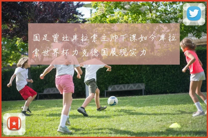 国足曾让库拉索主帅下课如今库拉索世界杯力克德国展现实力