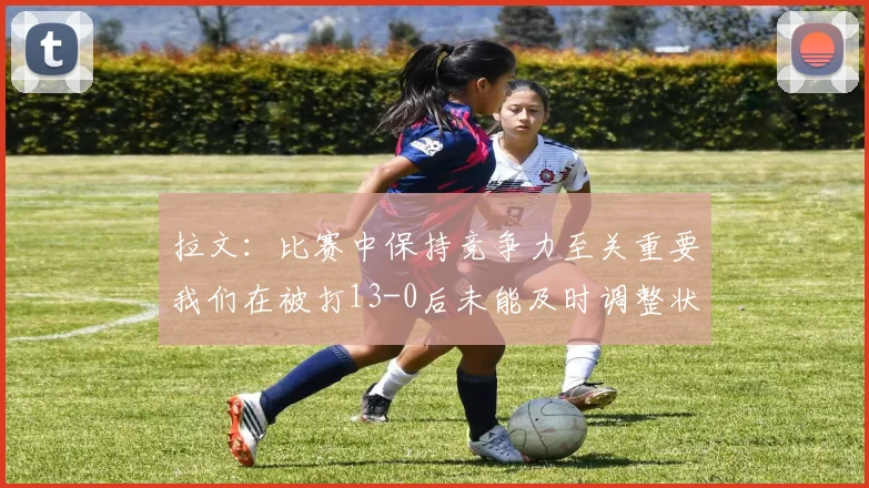 拉文：比赛中保持竞争力至关重要我们在被打13-0后未能及时调整状态