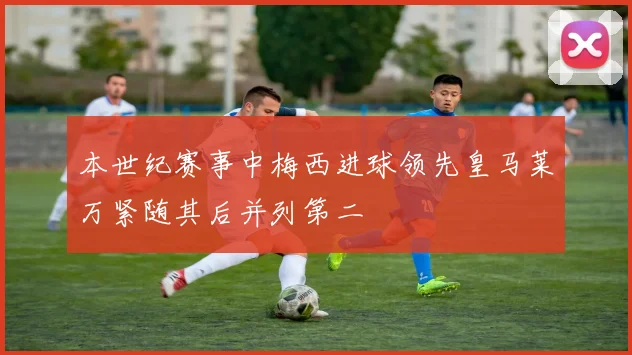 本世纪赛事中梅西进球领先皇马莱万紧随其后并列第二