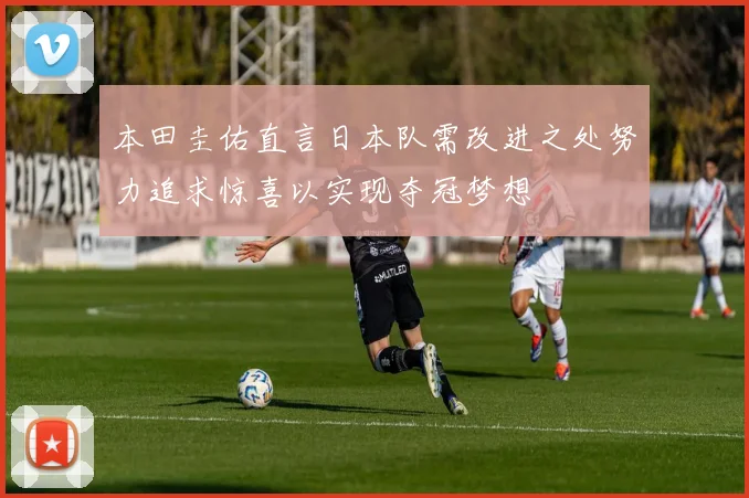 本田圭佑直言日本队需改进之处努力追求惊喜以实现夺冠梦想