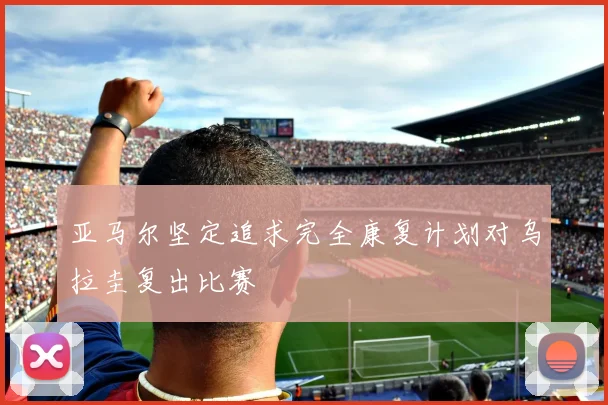 亚马尔坚定追求完全康复计划对乌拉圭复出比赛