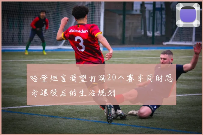 哈登坦言渴望打满20个赛季同时思考退役后的生活规划