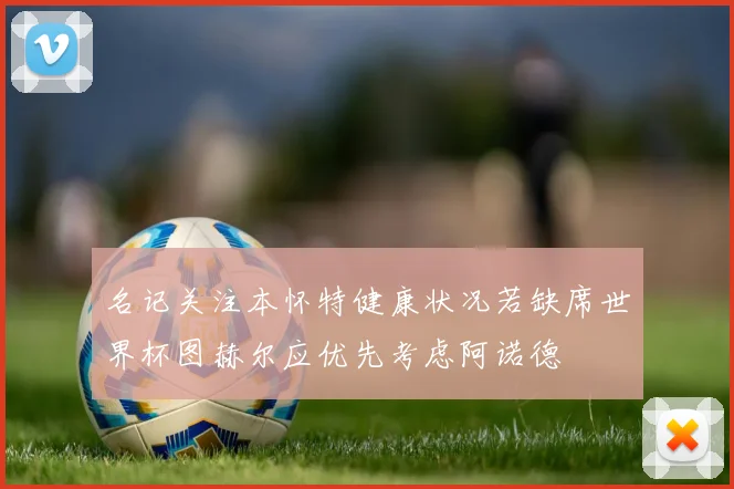 名记关注本怀特健康状况若缺席世界杯图赫尔应优先考虑阿诺德