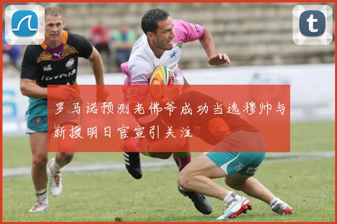 罗马诺预测老佛爷成功当选穆帅与新援明日官宣引关注