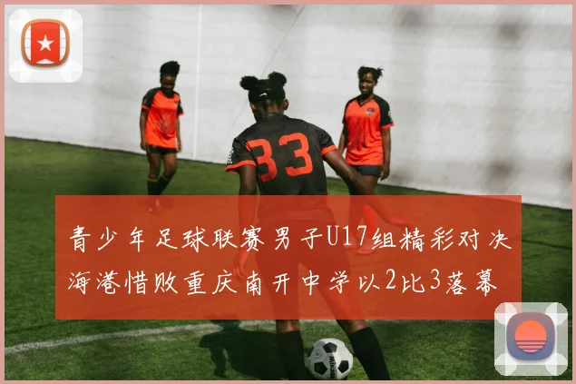 青少年足球联赛男子U17组精彩对决海港惜败重庆南开中学以2比3落幕