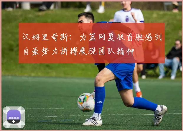 汉姆里奇斯：为篮网夏联首胜感到自豪努力拼搏展现团队精神