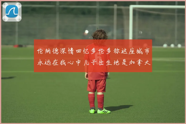 伦纳德深情回忆多伦多称这座城市永远在我心中儿子出生地是加拿大