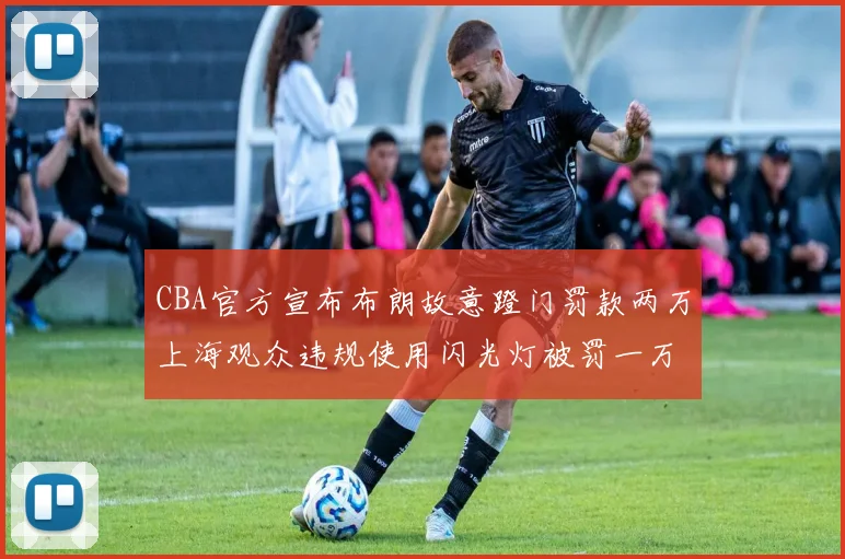 CBA官方宣布布朗故意蹬门罚款两万上海观众违规使用闪光灯被罚一万