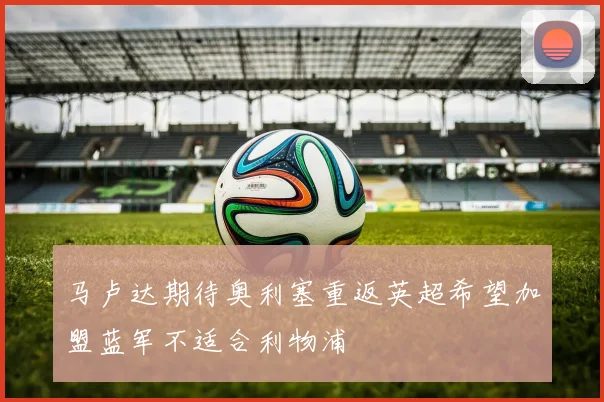 马卢达期待奥利塞重返英超希望加盟蓝军不适合利物浦