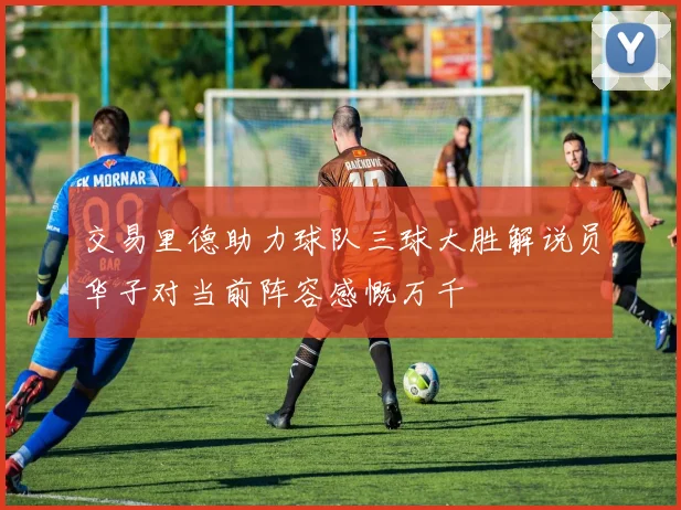 交易里德助力球队三球大胜解说员华子对当前阵容感慨万千
