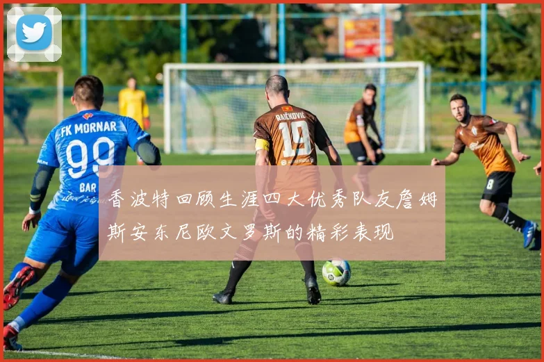 香波特回顾生涯四大优秀队友詹姆斯安东尼欧文罗斯的精彩表现