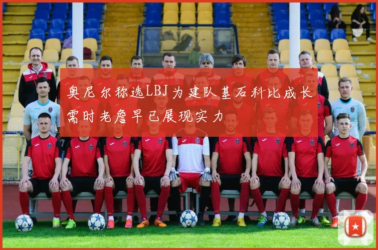 奥尼尔称选LBJ为建队基石科比成长需时老詹早已展现实力