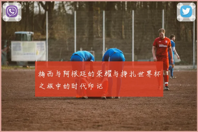 梅西与阿根廷的荣耀与挣扎世界杯之旅中的时代印记