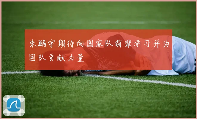 朱鹏宇期待向国家队前辈学习并为团队贡献力量