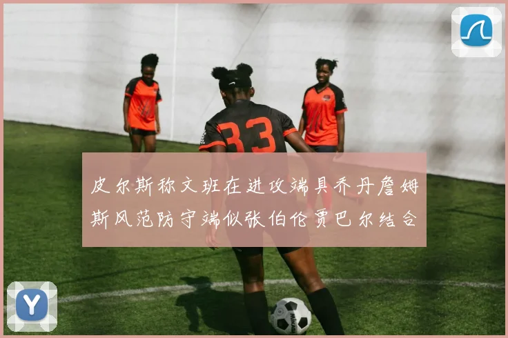 皮尔斯称文班在进攻端具乔丹詹姆斯风范防守端似张伯伦贾巴尔结合