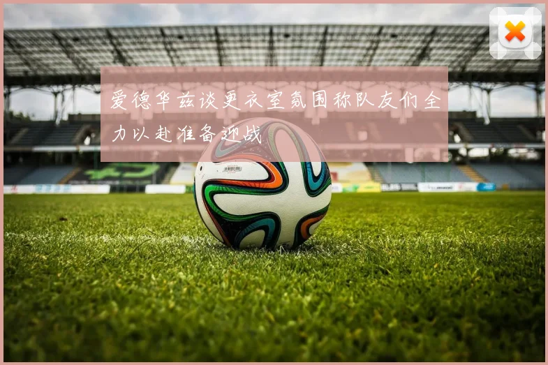 爱德华兹谈更衣室氛围称队友们全力以赴准备迎战